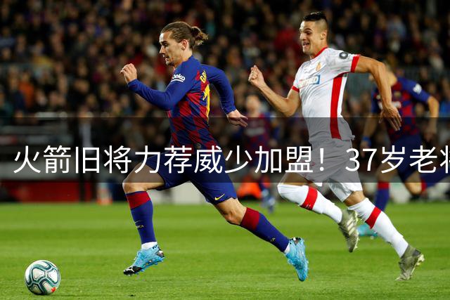 火箭旧将力荐威少加盟！37岁老将或成争冠最后拼图